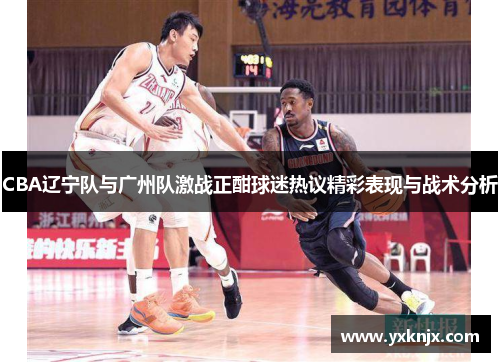 CBA辽宁队与广州队激战正酣球迷热议精彩表现与战术分析