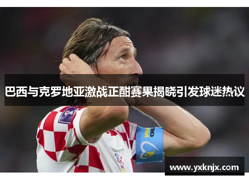 巴西与克罗地亚激战正酣赛果揭晓引发球迷热议