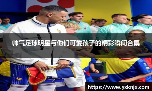 帅气足球明星与他们可爱孩子的精彩瞬间合集